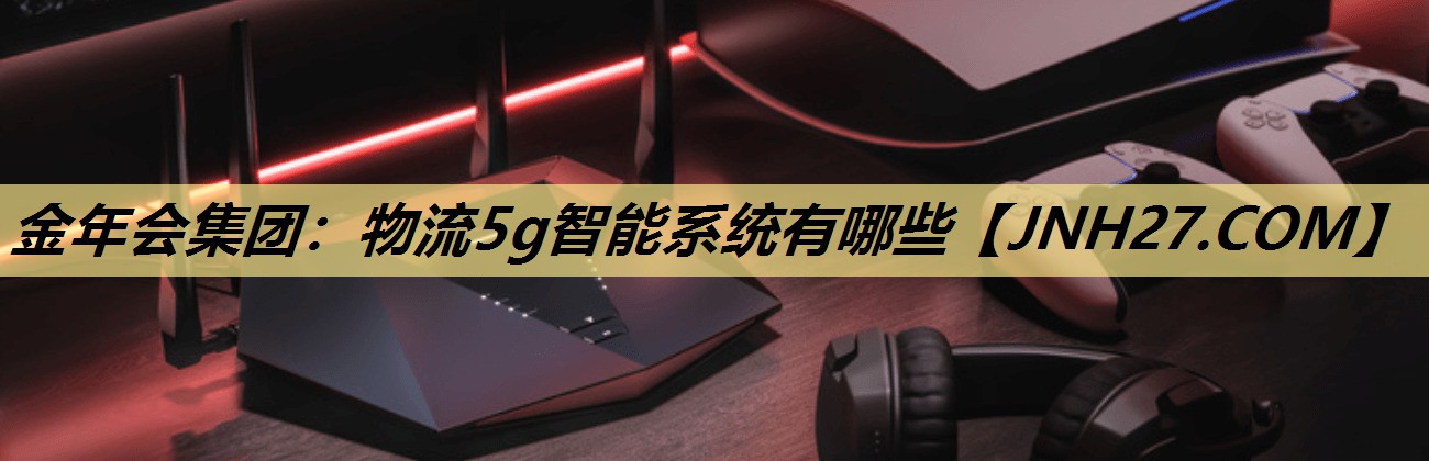 金年会集团：物流5g智能系统有哪些