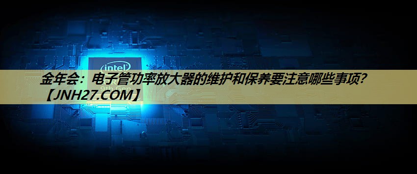 金年会：电子管功率放大器的维护和保养要注意哪些事项？