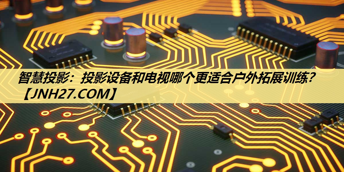 智慧投影：投影设备和电视哪个更适合户外拓展训练？