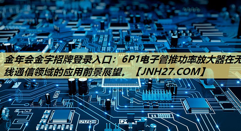 金年会金字招牌登录入口：6P1电子管推功率放大器在无线通信领域的应用前景展望。