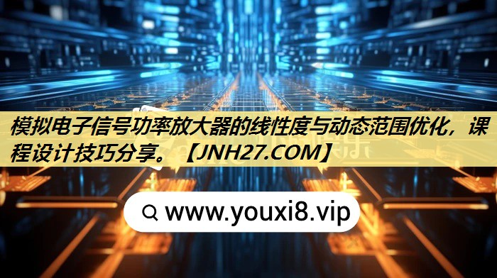 模拟电子信号功率放大器的线性度与动态范围优化，课程设计技巧分享。