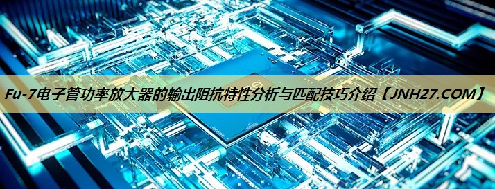 Fu-7电子管功率放大器的输出阻抗特性分析与匹配技巧介绍