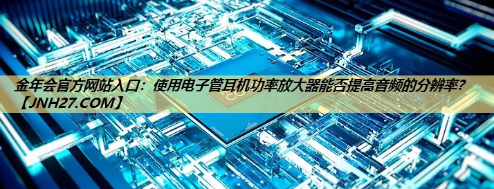 金年会官方网站入口：使用电子管耳机功率放大器能否提高音频的分辨率？