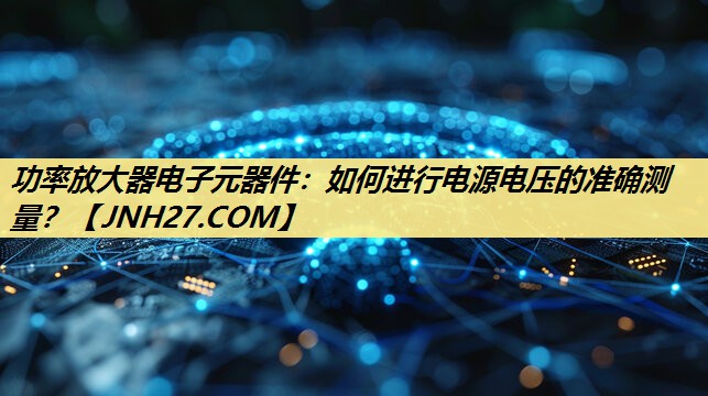 功率放大器电子元器件：如何进行电源电压的准确测量？