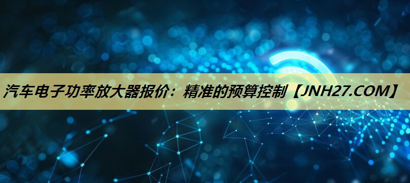 汽车电子功率放大器报价：精准的预算控制