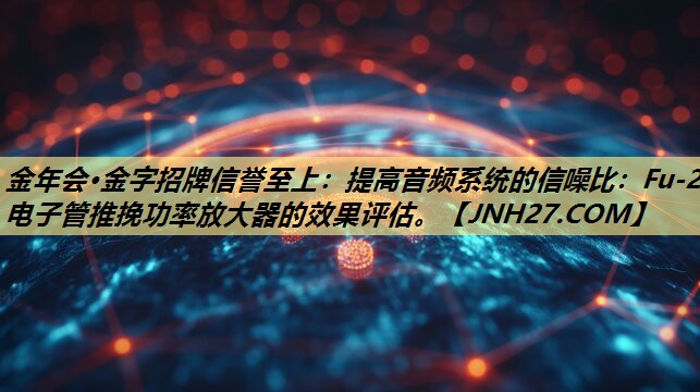 提高音频系统的信噪比:Fu-29电子管推挽功率放大器的效果评估。 提高音频系统的信噪比:Fu-29电子管推挽功率放大器的效果评估。
