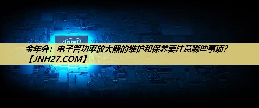 电子管功率放大器的维护和保养要注意哪些事项？