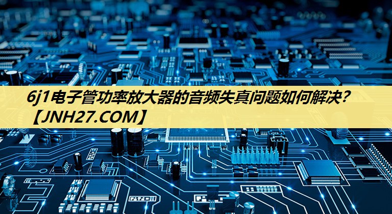 6j1电子管功率放大器的音频失真问题如何解决? 6j1电子管功率放大器的音频失真问题如何解决?