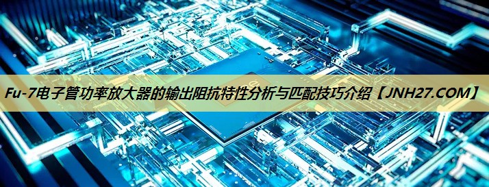 Fu-7电子管功率放大器的输出阻抗特性分析与匹配技巧介绍 Fu-7电子管功率放大器的输出阻抗特性分析与匹配技巧介绍